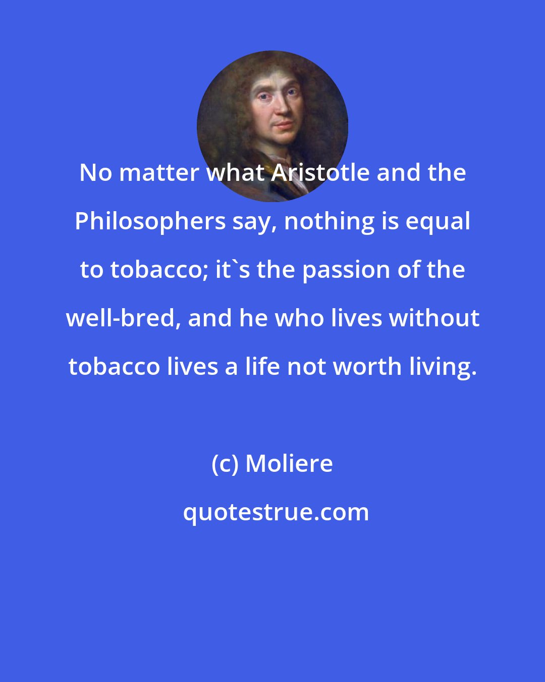 Moliere: No matter what Aristotle and the Philosophers say, nothing is equal to tobacco; it's the passion of the well-bred, and he who lives without tobacco lives a life not worth living.