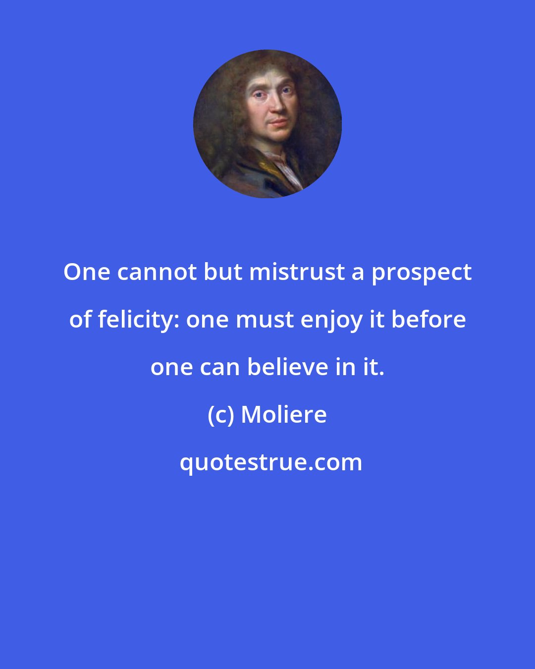 Moliere: One cannot but mistrust a prospect of felicity: one must enjoy it before one can believe in it.