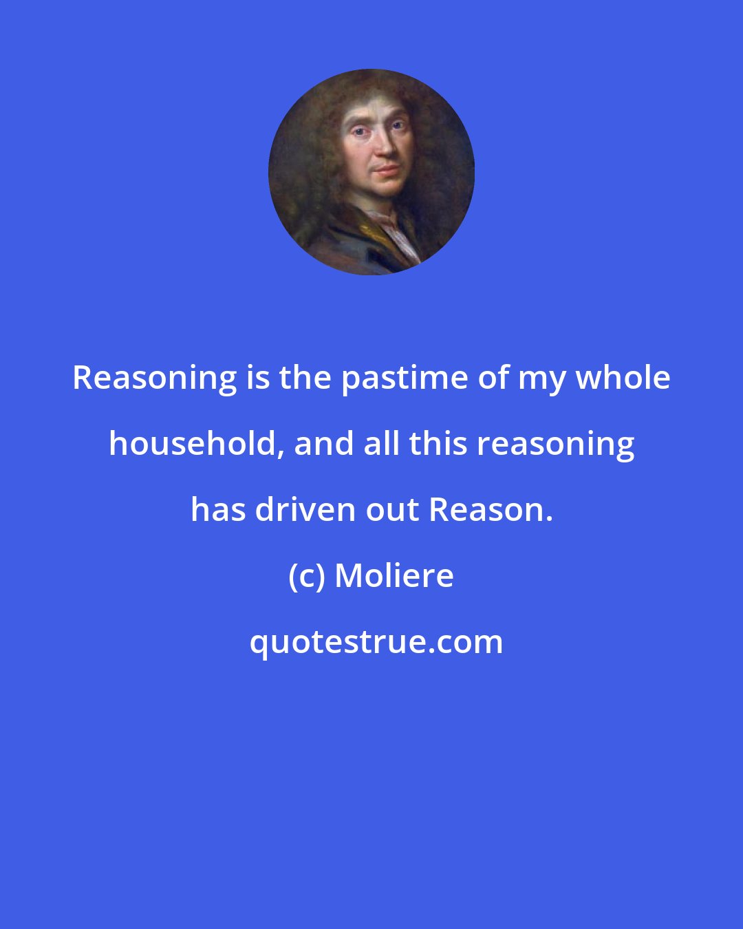 Moliere: Reasoning is the pastime of my whole household, and all this reasoning has driven out Reason.