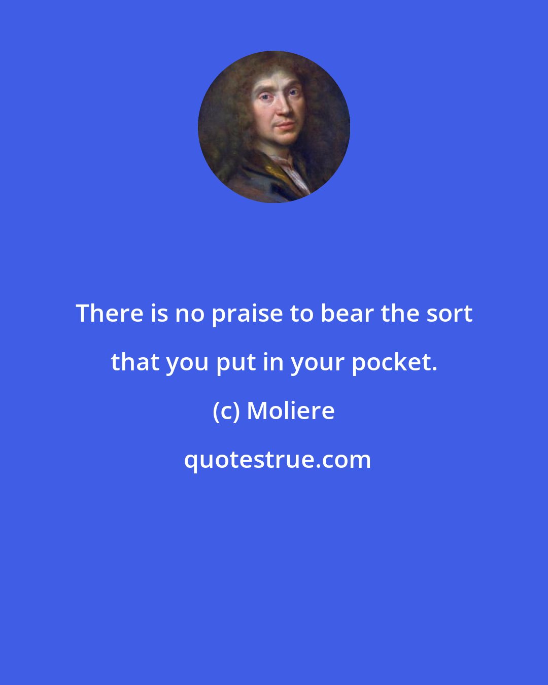 Moliere: There is no praise to bear the sort that you put in your pocket.