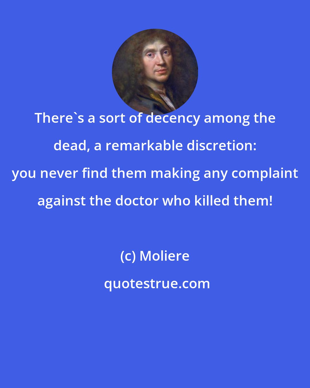 Moliere: There's a sort of decency among the dead, a remarkable discretion: you never find them making any complaint against the doctor who killed them!