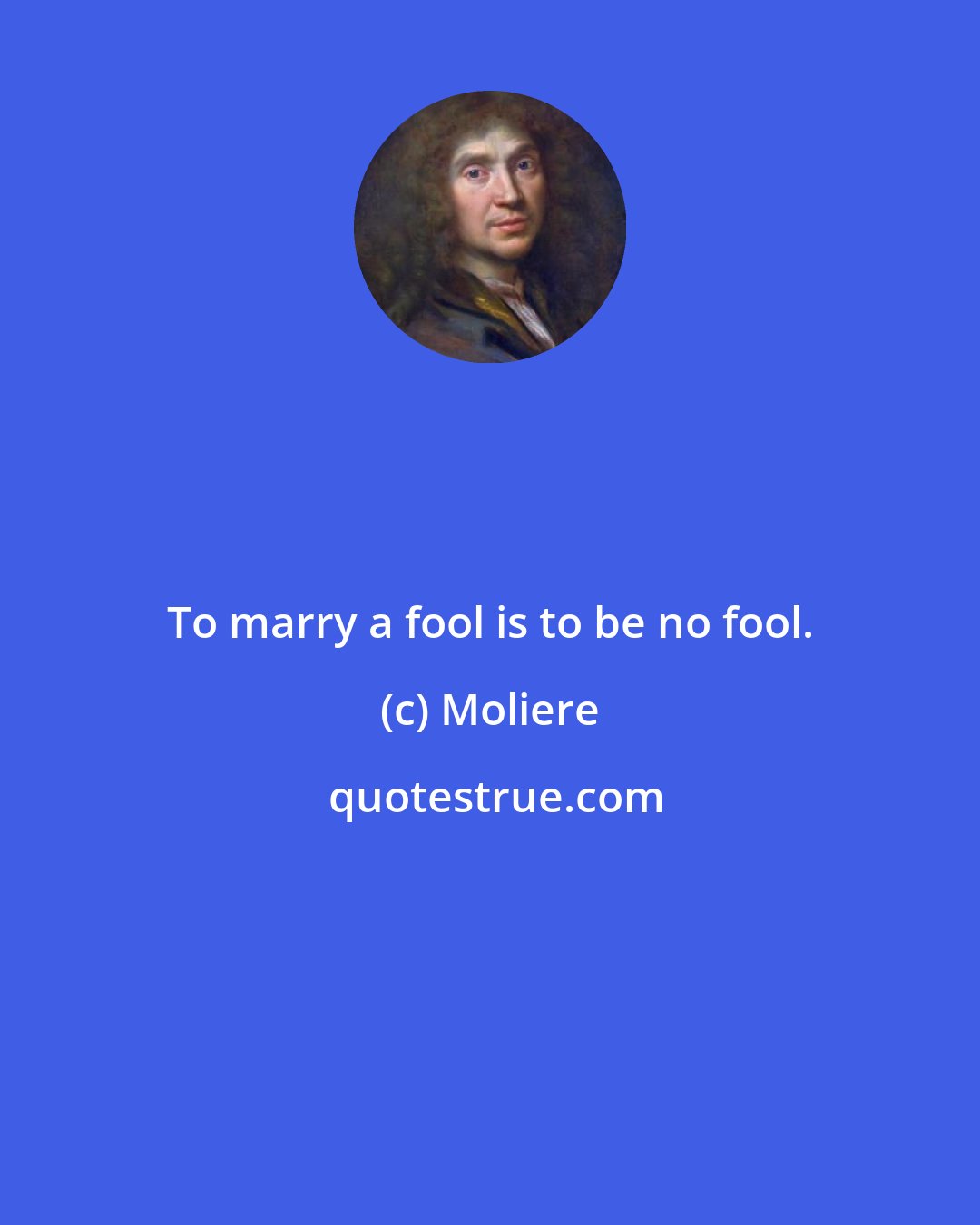 Moliere: To marry a fool is to be no fool.