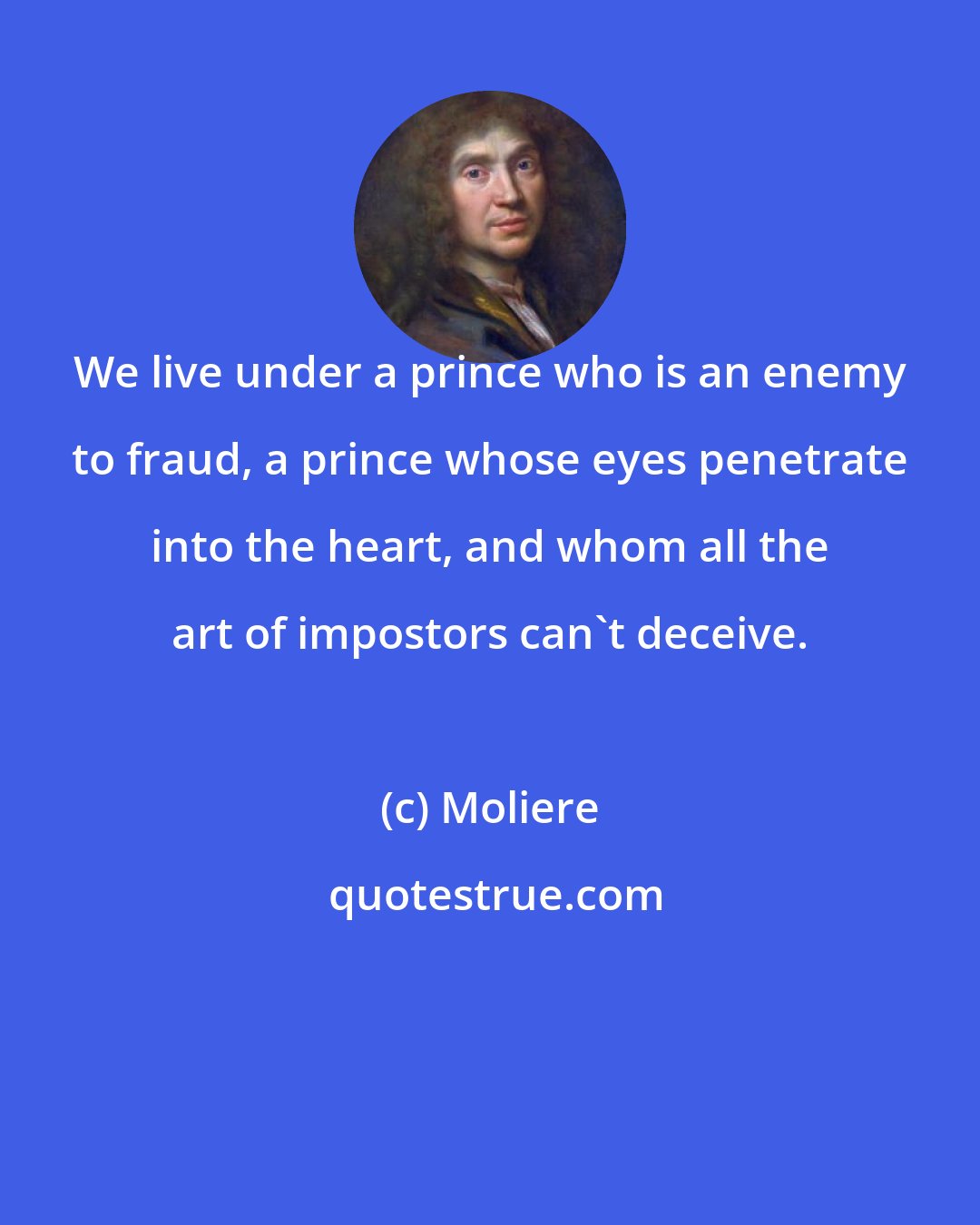 Moliere: We live under a prince who is an enemy to fraud, a prince whose eyes penetrate into the heart, and whom all the art of impostors can't deceive.