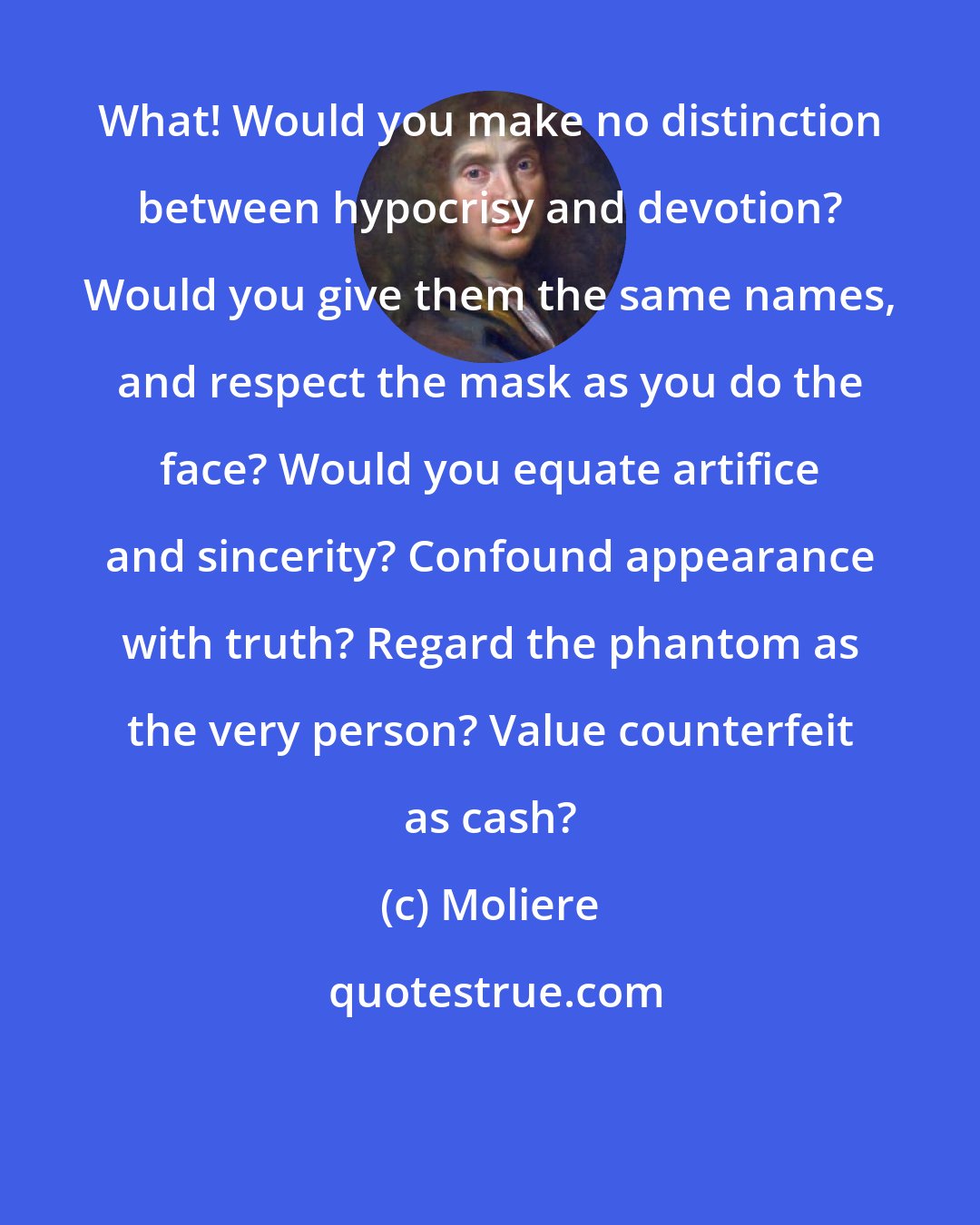 Moliere: What! Would you make no distinction between hypocrisy and devotion? Would you give them the same names, and respect the mask as you do the face? Would you equate artifice and sincerity? Confound appearance with truth? Regard the phantom as the very person? Value counterfeit as cash?