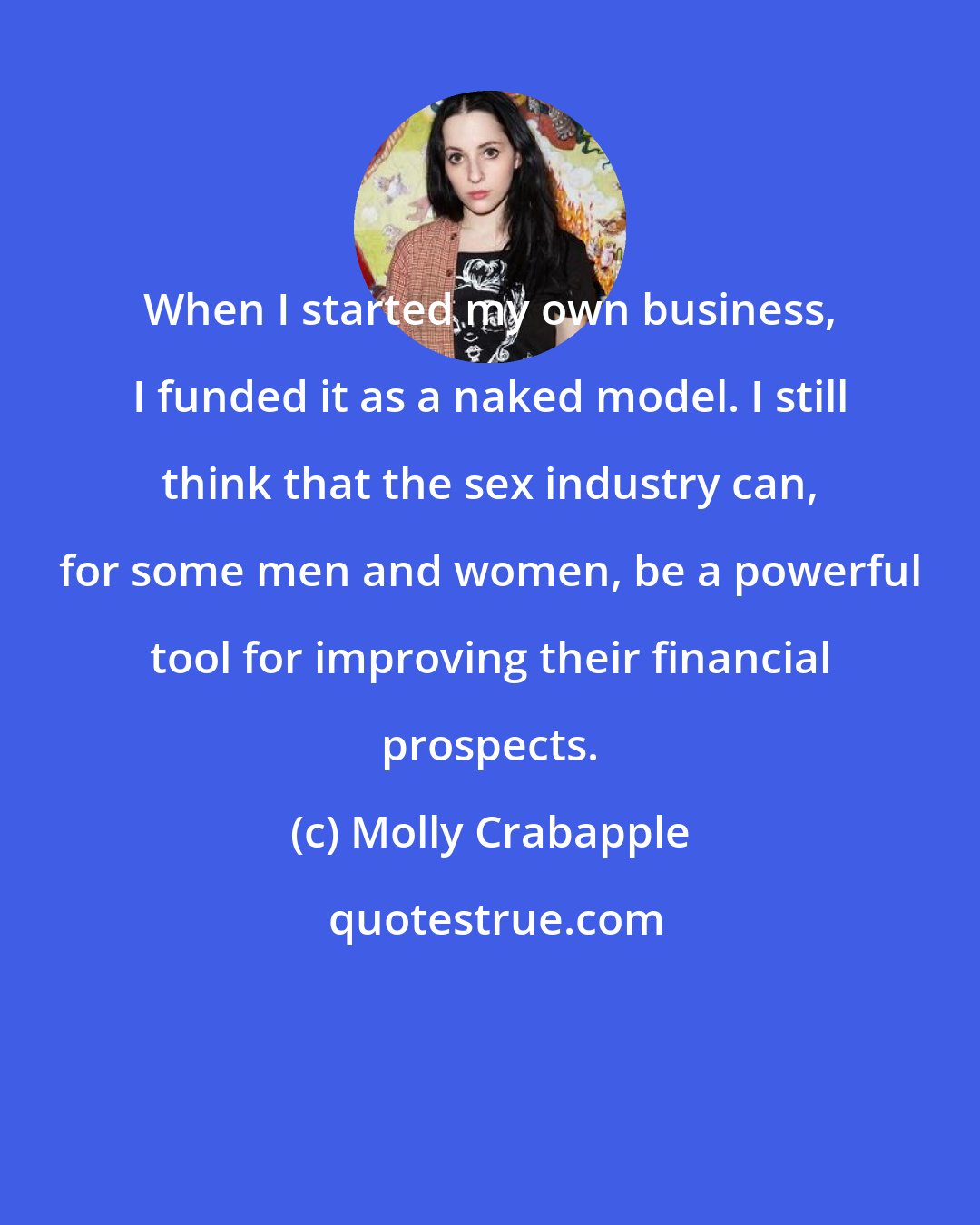 Molly Crabapple: When I started my own business, I funded it as a naked model. I still think that the sex industry can, for some men and women, be a powerful tool for improving their financial prospects.