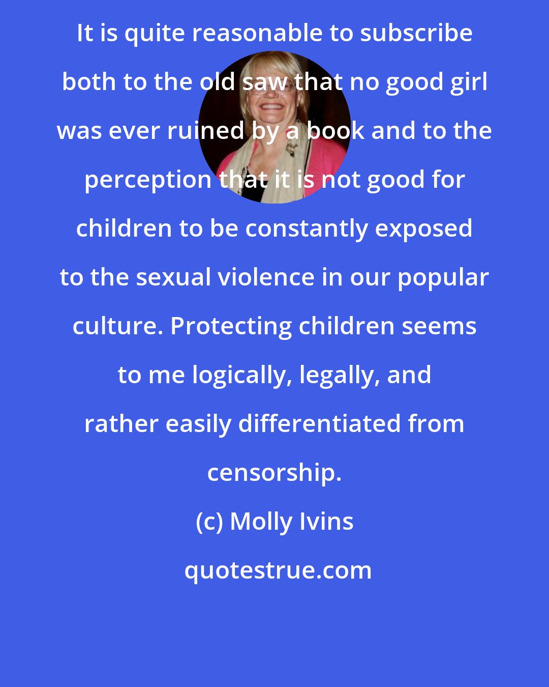 Molly Ivins: It is quite reasonable to subscribe both to the old saw that no good girl was ever ruined by a book and to the perception that it is not good for children to be constantly exposed to the sexual violence in our popular culture. Protecting children seems to me logically, legally, and rather easily differentiated from censorship.