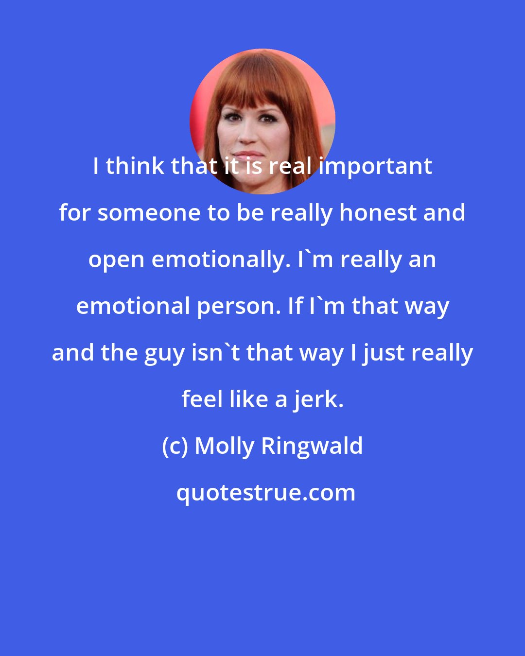 Molly Ringwald: I think that it is real important for someone to be really honest and open emotionally. I'm really an emotional person. If I'm that way and the guy isn't that way I just really feel like a jerk.