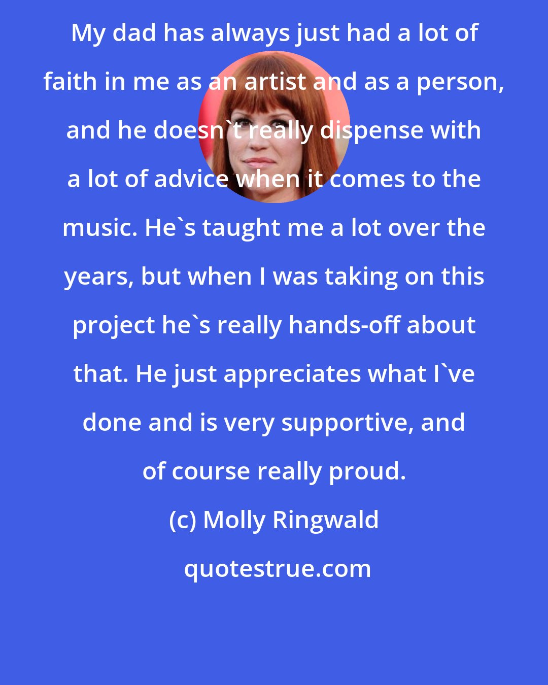 Molly Ringwald: My dad has always just had a lot of faith in me as an artist and as a person, and he doesn't really dispense with a lot of advice when it comes to the music. He's taught me a lot over the years, but when I was taking on this project he's really hands-off about that. He just appreciates what I've done and is very supportive, and of course really proud.