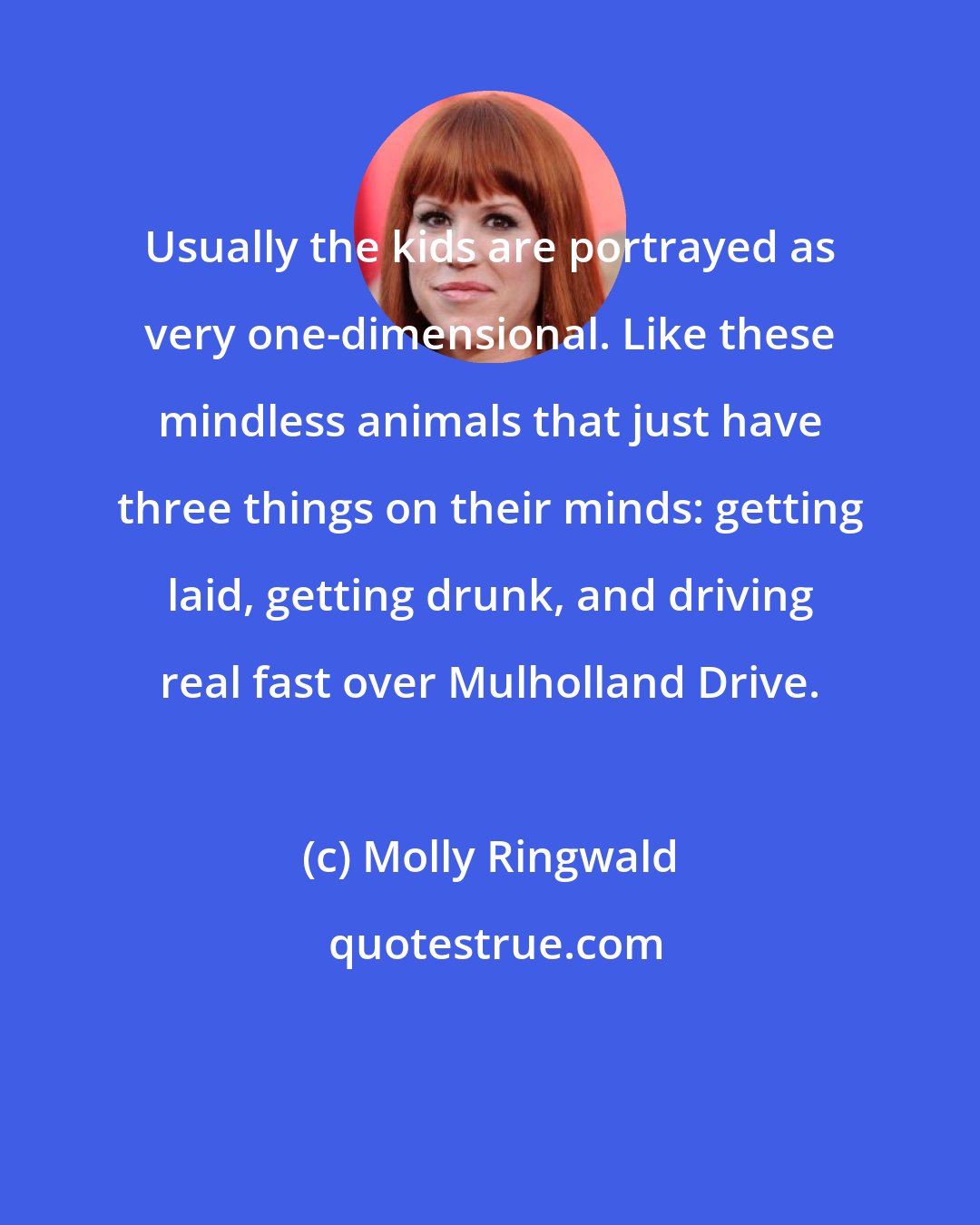 Molly Ringwald: Usually the kids are portrayed as very one-dimensional. Like these mindless animals that just have three things on their minds: getting laid, getting drunk, and driving real fast over Mulholland Drive.
