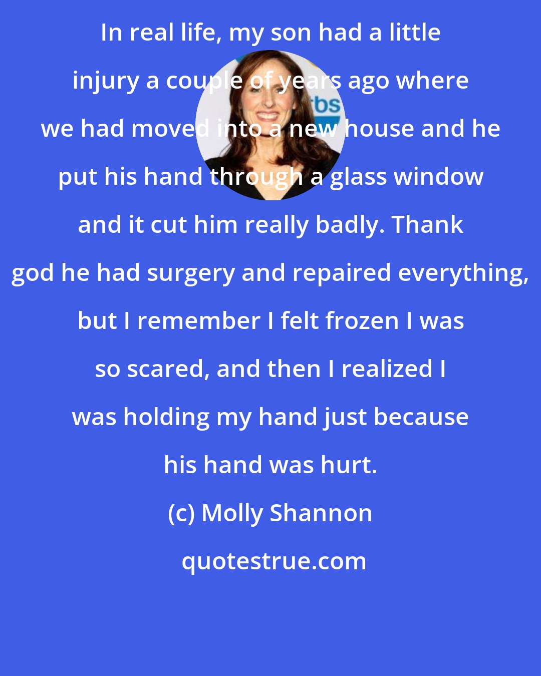 Molly Shannon: In real life, my son had a little injury a couple of years ago where we had moved into a new house and he put his hand through a glass window and it cut him really badly. Thank god he had surgery and repaired everything, but I remember I felt frozen I was so scared, and then I realized I was holding my hand just because his hand was hurt.