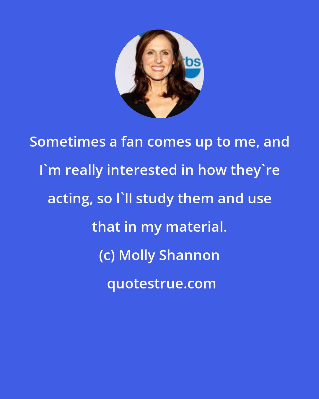 Molly Shannon: Sometimes a fan comes up to me, and I'm really interested in how they're acting, so I'll study them and use that in my material.