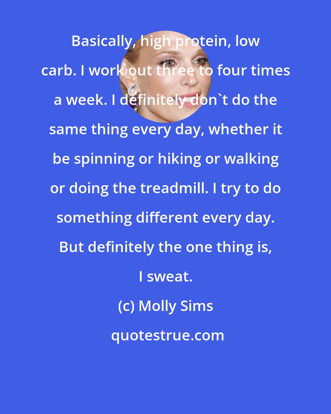 Molly Sims: Basically, high protein, low carb. I work out three to four times a week. I definitely don't do the same thing every day, whether it be spinning or hiking or walking or doing the treadmill. I try to do something different every day. But definitely the one thing is, I sweat.