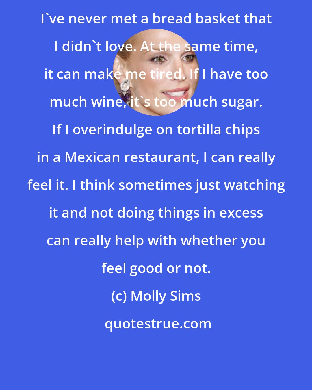 Molly Sims: I've never met a bread basket that I didn't love. At the same time, it can make me tired. If I have too much wine, it's too much sugar. If I overindulge on tortilla chips in a Mexican restaurant, I can really feel it. I think sometimes just watching it and not doing things in excess can really help with whether you feel good or not.