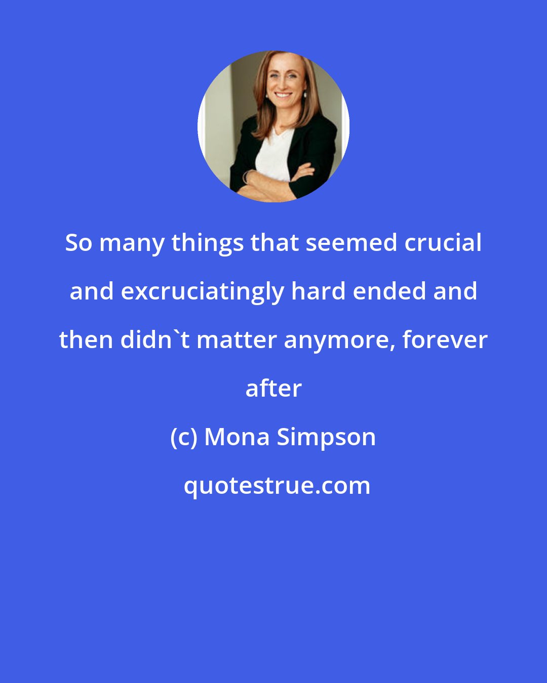 Mona Simpson: So many things that seemed crucial and excruciatingly hard ended and then didn't matter anymore, forever after