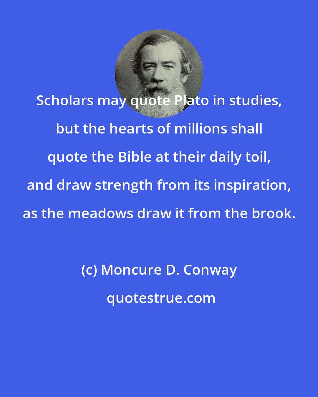 Moncure D. Conway: Scholars may quote Plato in studies, but the hearts of millions shall quote the Bible at their daily toil, and draw strength from its inspiration, as the meadows draw it from the brook.