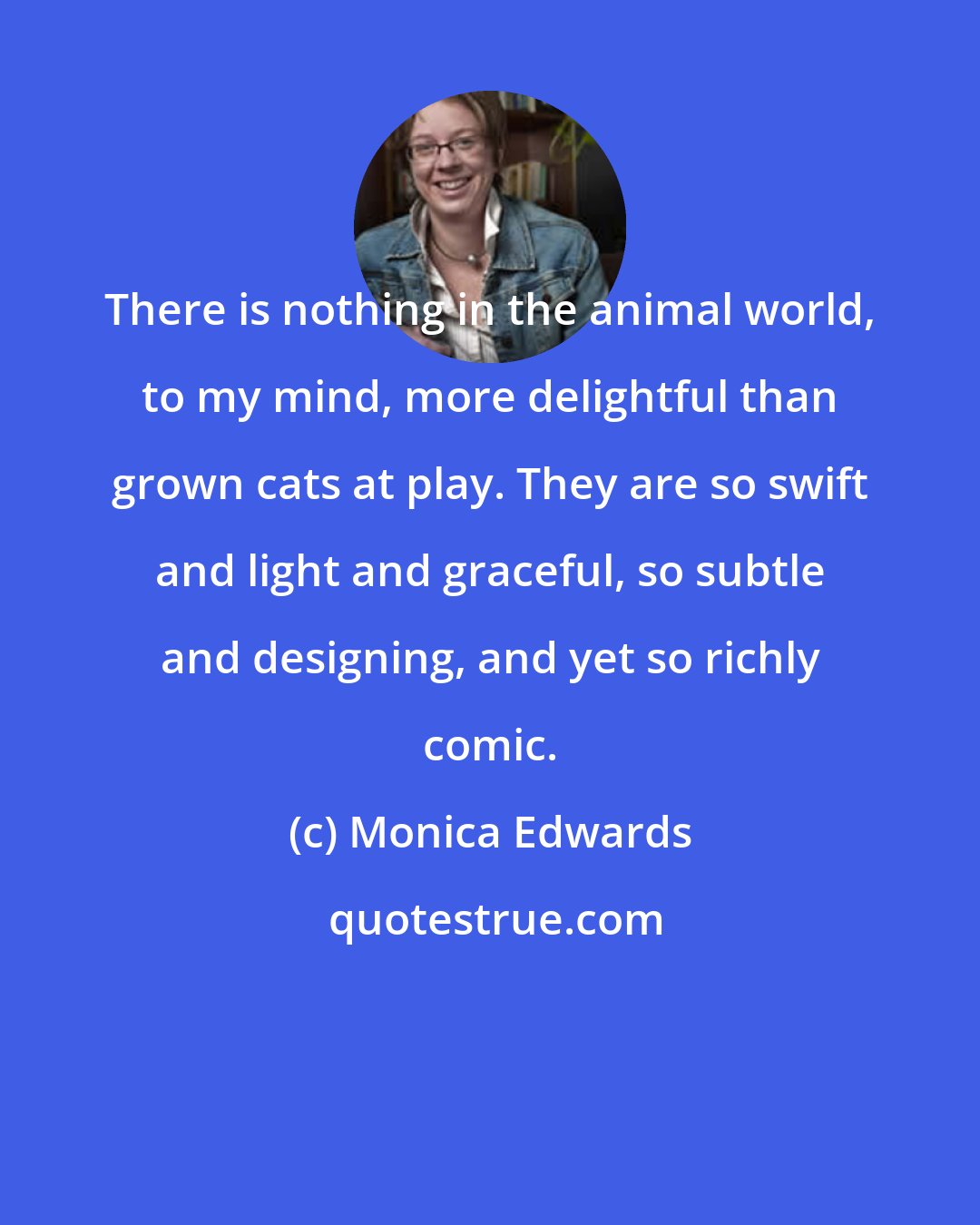 Monica Edwards: There is nothing in the animal world, to my mind, more delightful than grown cats at play. They are so swift and light and graceful, so subtle and designing, and yet so richly comic.