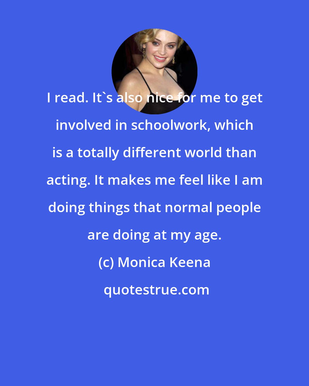 Monica Keena: I read. It's also nice for me to get involved in schoolwork, which is a totally different world than acting. It makes me feel like I am doing things that normal people are doing at my age.