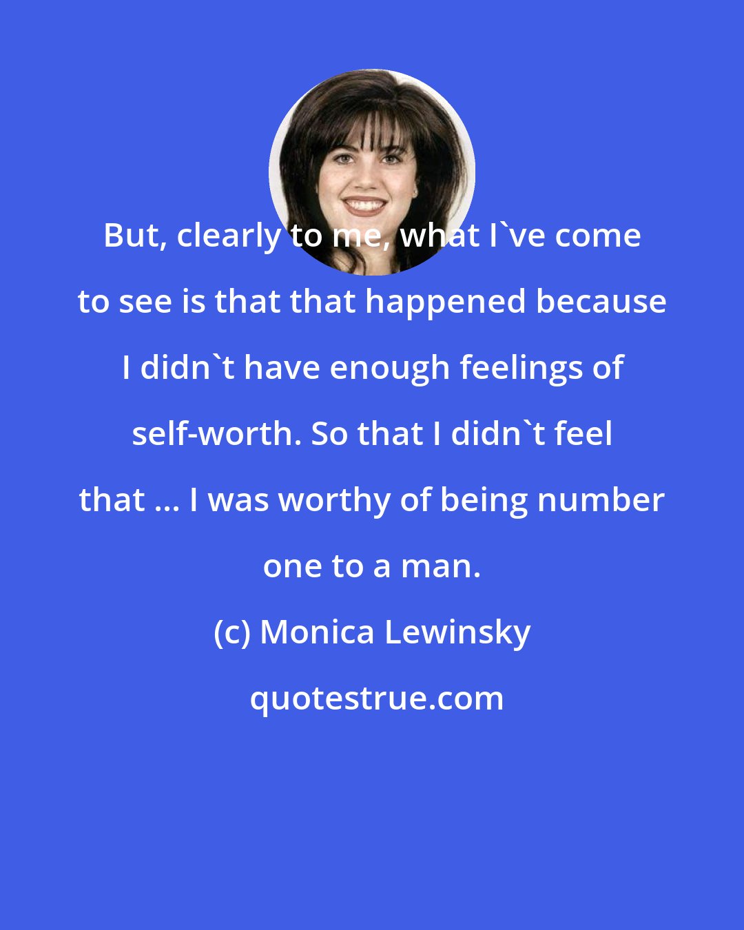 Monica Lewinsky: But, clearly to me, what I've come to see is that that happened because I didn't have enough feelings of self-worth. So that I didn't feel that ... I was worthy of being number one to a man.