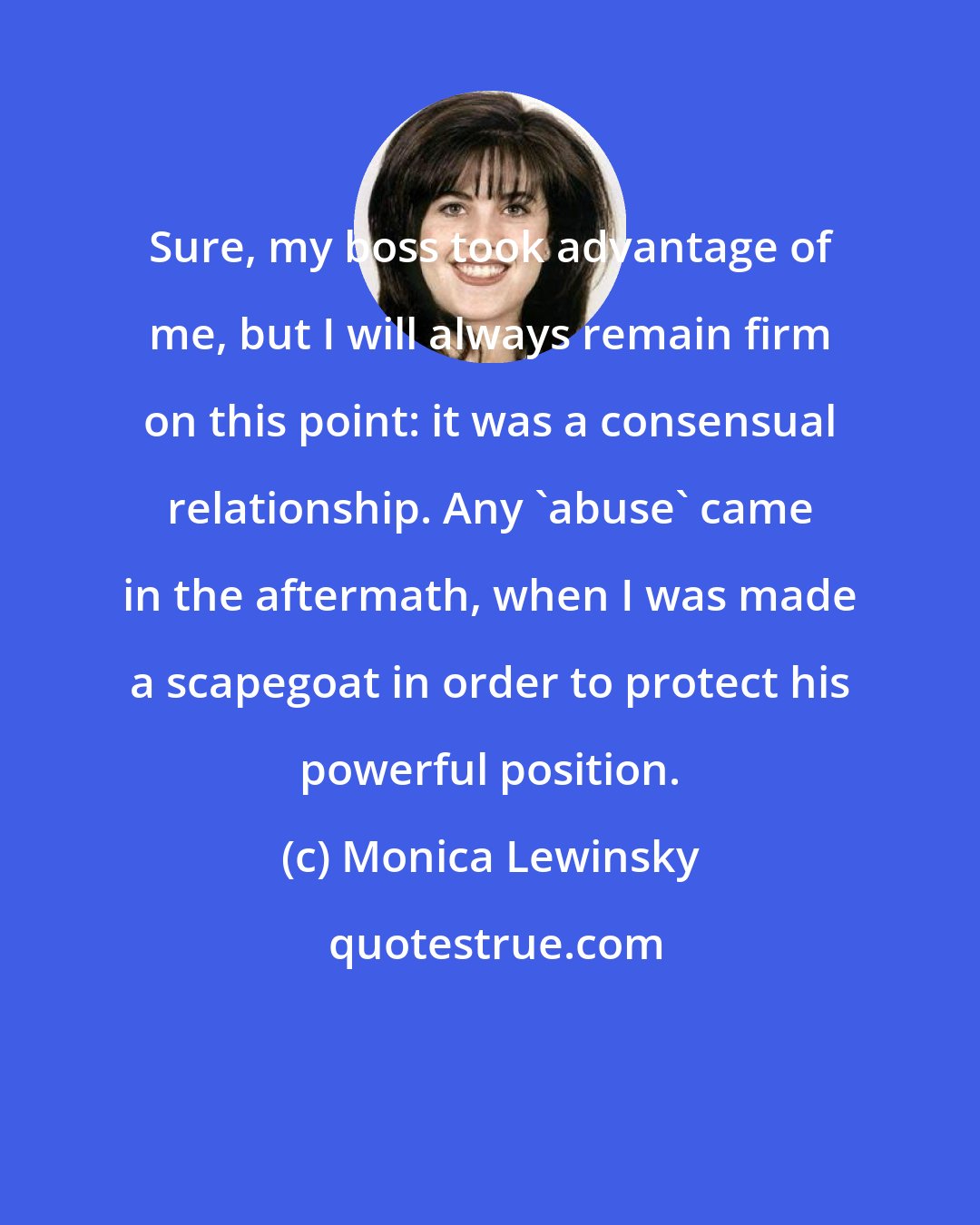 Monica Lewinsky: Sure, my boss took advantage of me, but I will always remain firm on this point: it was a consensual relationship. Any 'abuse' came in the aftermath, when I was made a scapegoat in order to protect his powerful position.