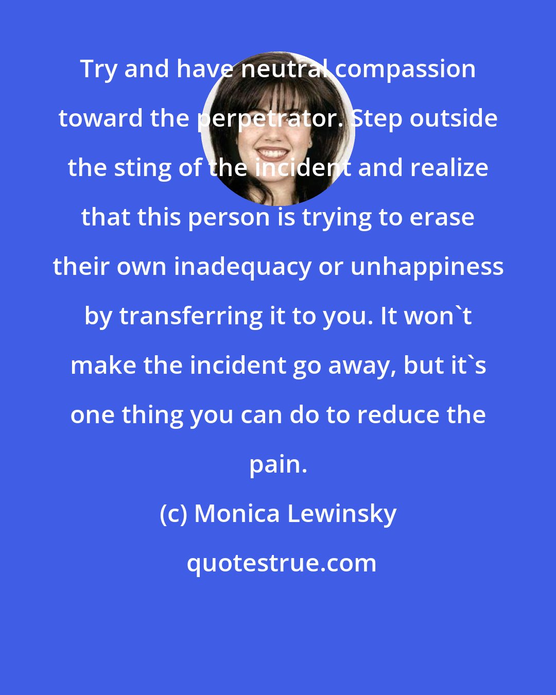 Monica Lewinsky: Try and have neutral compassion toward the perpetrator. Step outside the sting of the incident and realize that this person is trying to erase their own inadequacy or unhappiness by transferring it to you. It won't make the incident go away, but it's one thing you can do to reduce the pain.