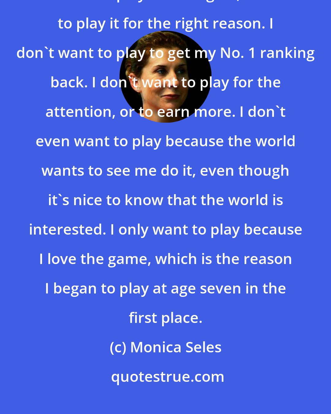 Monica Seles: I decided that I want to live the rest of my life happy with what I'm doing. So when I play tennis again, I have to play it for the right reason. I don't want to play to get my No. 1 ranking back. I don't want to play for the attention, or to earn more. I don't even want to play because the world wants to see me do it, even though it's nice to know that the world is interested. I only want to play because I love the game, which is the reason I began to play at age seven in the first place.