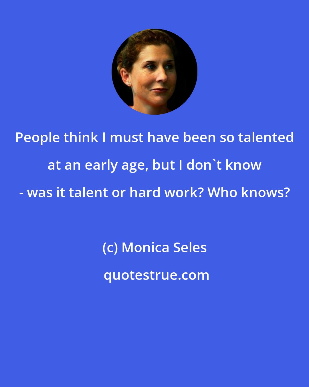 Monica Seles: People think I must have been so talented at an early age, but I don't know - was it talent or hard work? Who knows?