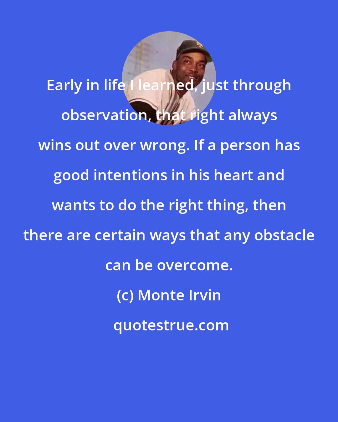 Monte Irvin: Early in life I learned, just through observation, that right always wins out over wrong. If a person has good intentions in his heart and wants to do the right thing, then there are certain ways that any obstacle can be overcome.