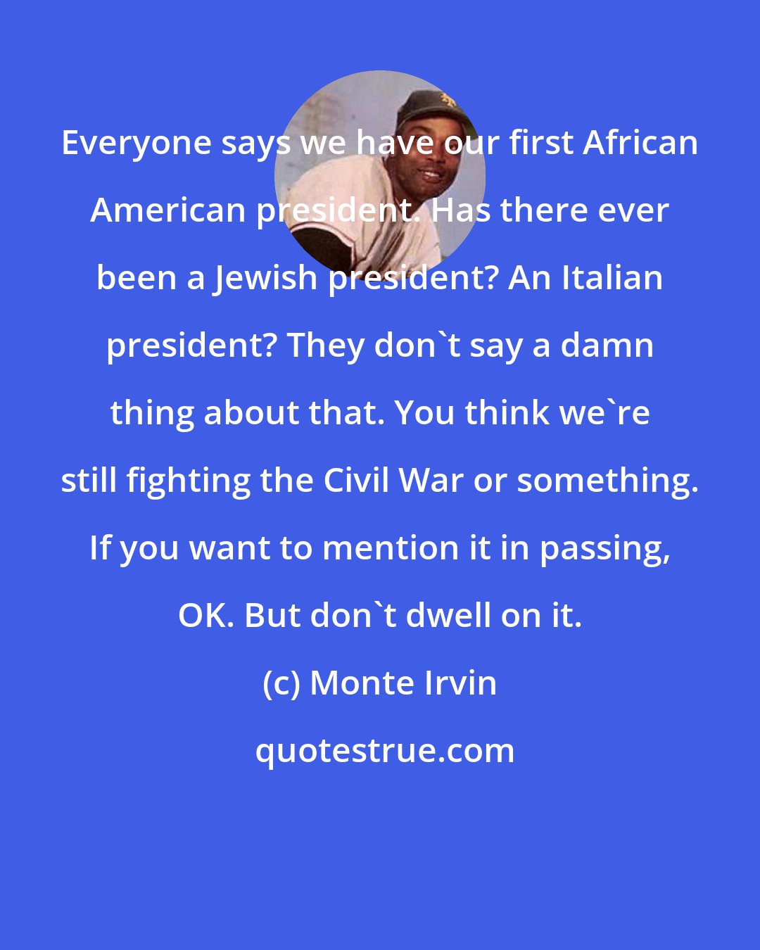 Monte Irvin: Everyone says we have our first African American president. Has there ever been a Jewish president? An Italian president? They don't say a damn thing about that. You think we're still fighting the Civil War or something. If you want to mention it in passing, OK. But don't dwell on it.