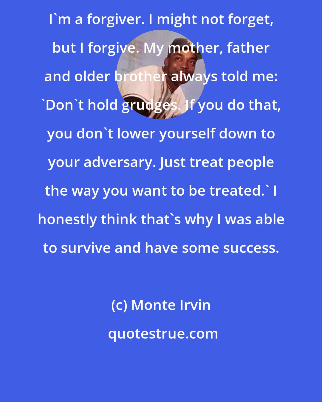 Monte Irvin: I'm a forgiver. I might not forget, but I forgive. My mother, father and older brother always told me: 'Don't hold grudges. If you do that, you don't lower yourself down to your adversary. Just treat people the way you want to be treated.' I honestly think that's why I was able to survive and have some success.