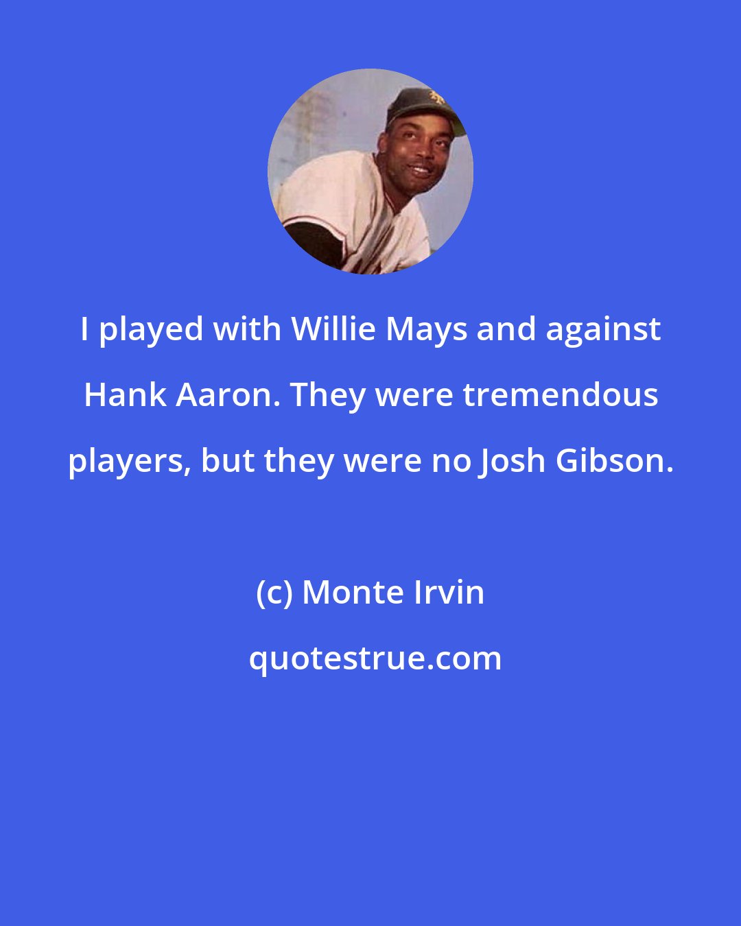 Monte Irvin: I played with Willie Mays and against Hank Aaron. They were tremendous players, but they were no Josh Gibson.