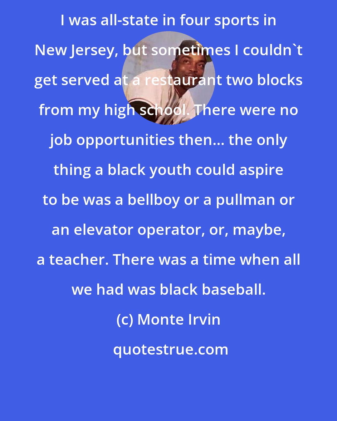 Monte Irvin: I was all-state in four sports in New Jersey, but sometimes I couldn't get served at a restaurant two blocks from my high school. There were no job opportunities then... the only thing a black youth could aspire to be was a bellboy or a pullman or an elevator operator, or, maybe, a teacher. There was a time when all we had was black baseball.