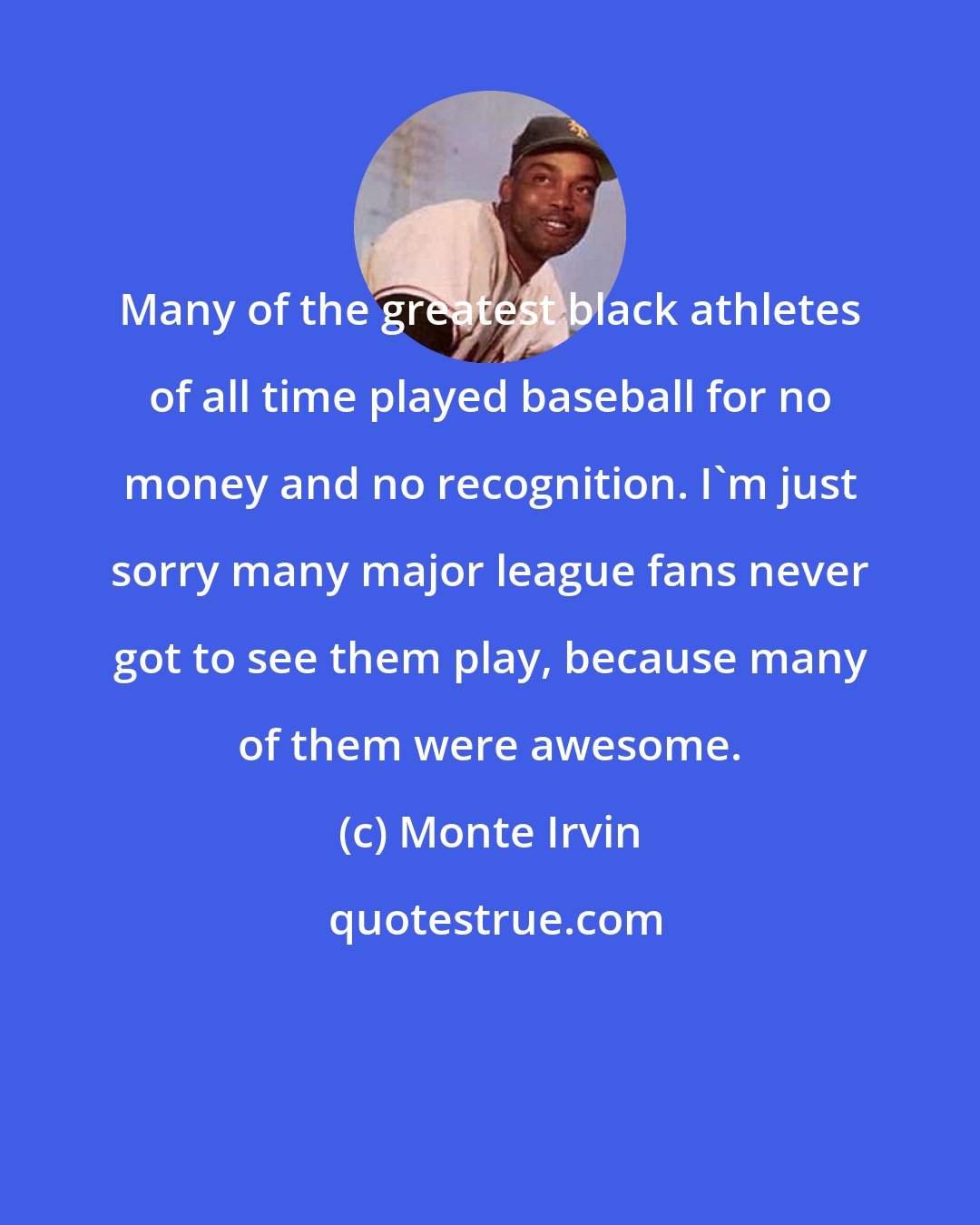 Monte Irvin: Many of the greatest black athletes of all time played baseball for no money and no recognition. I'm just sorry many major league fans never got to see them play, because many of them were awesome.