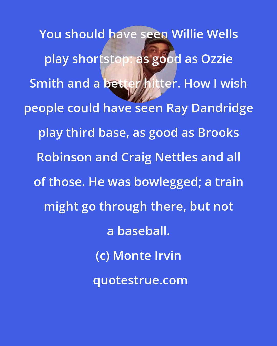 Monte Irvin: You should have seen Willie Wells play shortstop: as good as Ozzie Smith and a better hitter. How I wish people could have seen Ray Dandridge play third base, as good as Brooks Robinson and Craig Nettles and all of those. He was bowlegged; a train might go through there, but not a baseball.