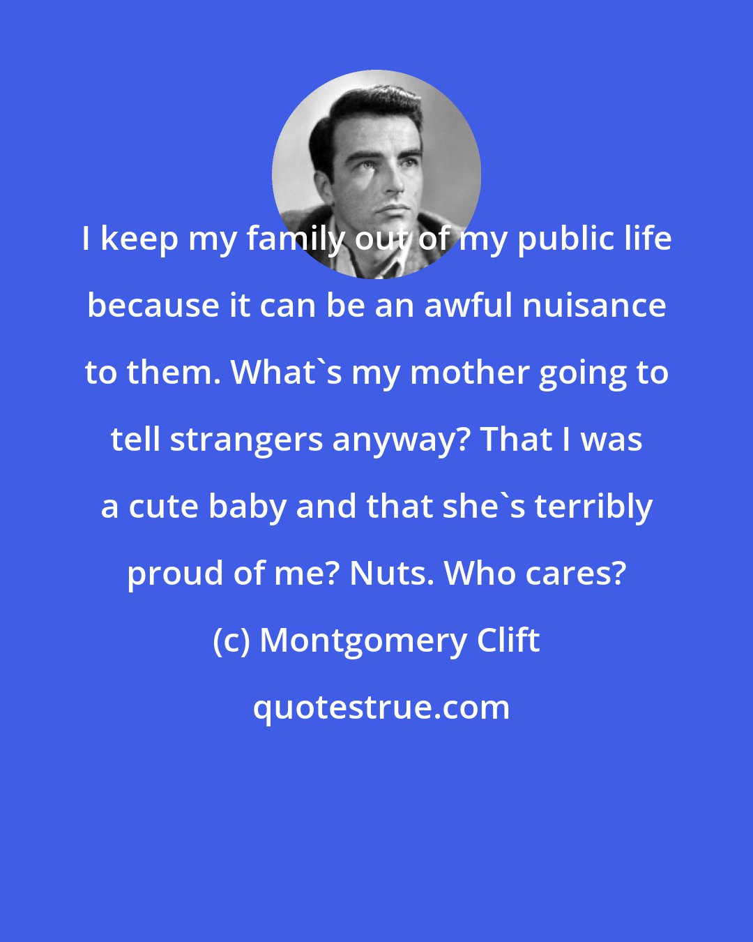 Montgomery Clift: I keep my family out of my public life because it can be an awful nuisance to them. What's my mother going to tell strangers anyway? That I was a cute baby and that she's terribly proud of me? Nuts. Who cares?