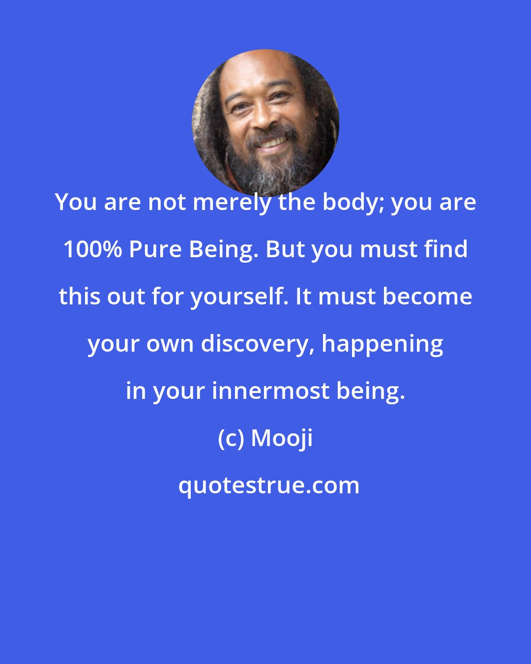 Mooji: You are not merely the body; you are 100% Pure Being. But you must find this out for yourself. It must become your own discovery, happening in your innermost being.