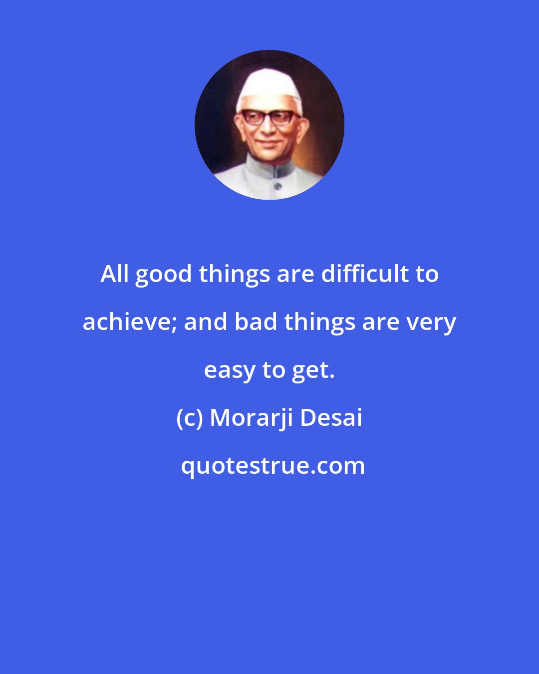 Morarji Desai: All good things are difficult to achieve; and bad things are very easy to get.