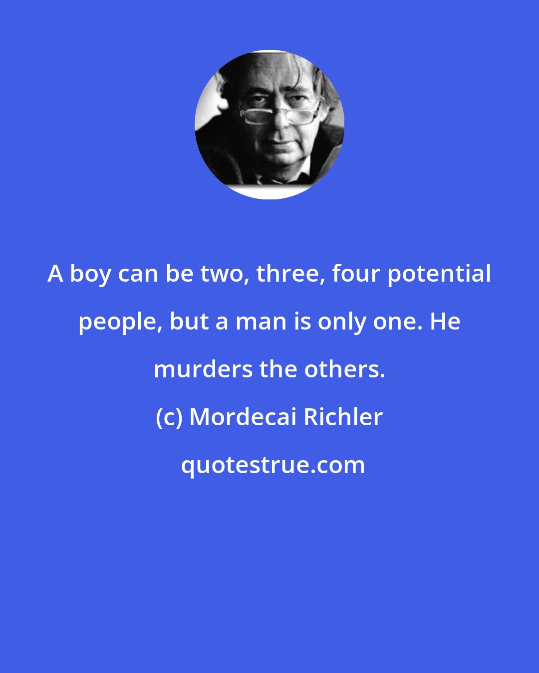 Mordecai Richler: A boy can be two, three, four potential people, but a man is only one. He murders the others.