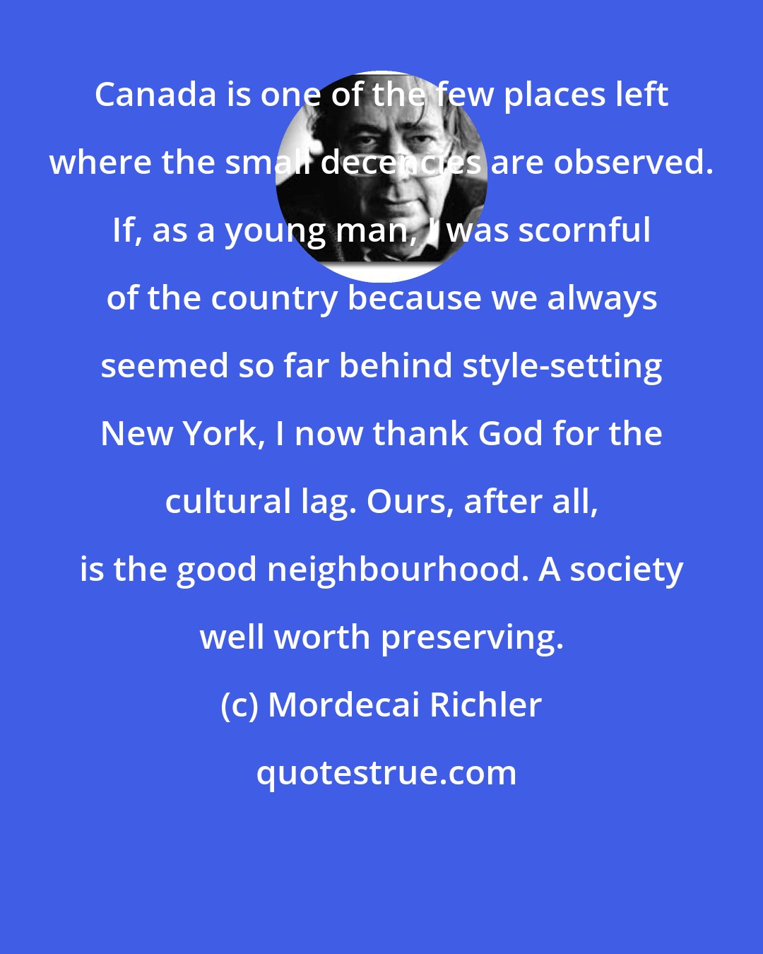 Mordecai Richler: Canada is one of the few places left where the small decencies are observed. If, as a young man, I was scornful of the country because we always seemed so far behind style-setting New York, I now thank God for the cultural lag. Ours, after all, is the good neighbourhood. A society well worth preserving.