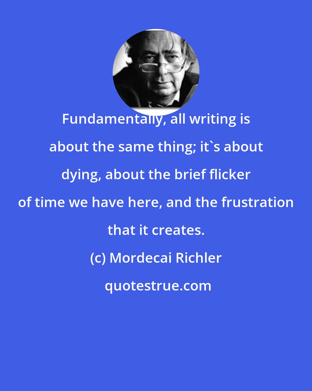 Mordecai Richler: Fundamentally, all writing is about the same thing; it's about dying, about the brief flicker of time we have here, and the frustration that it creates.