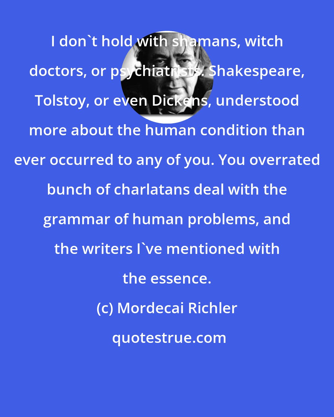 Mordecai Richler: I don't hold with shamans, witch doctors, or psychiatrists. Shakespeare, Tolstoy, or even Dickens, understood more about the human condition than ever occurred to any of you. You overrated bunch of charlatans deal with the grammar of human problems, and the writers I've mentioned with the essence.