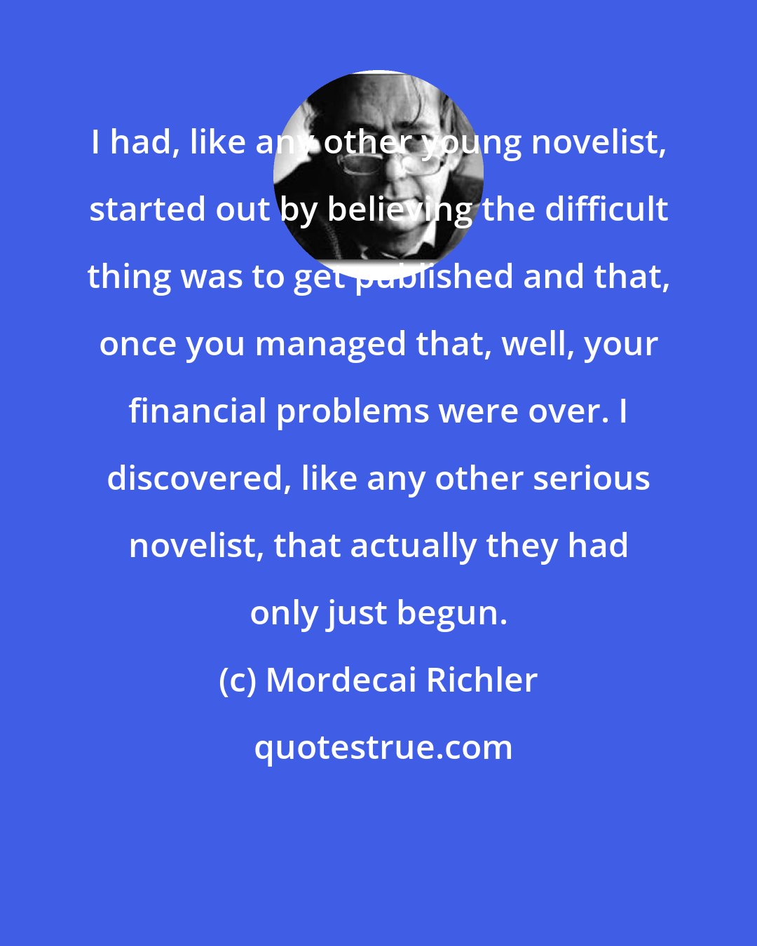 Mordecai Richler: I had, like any other young novelist, started out by believing the difficult thing was to get published and that, once you managed that, well, your financial problems were over. I discovered, like any other serious novelist, that actually they had only just begun.