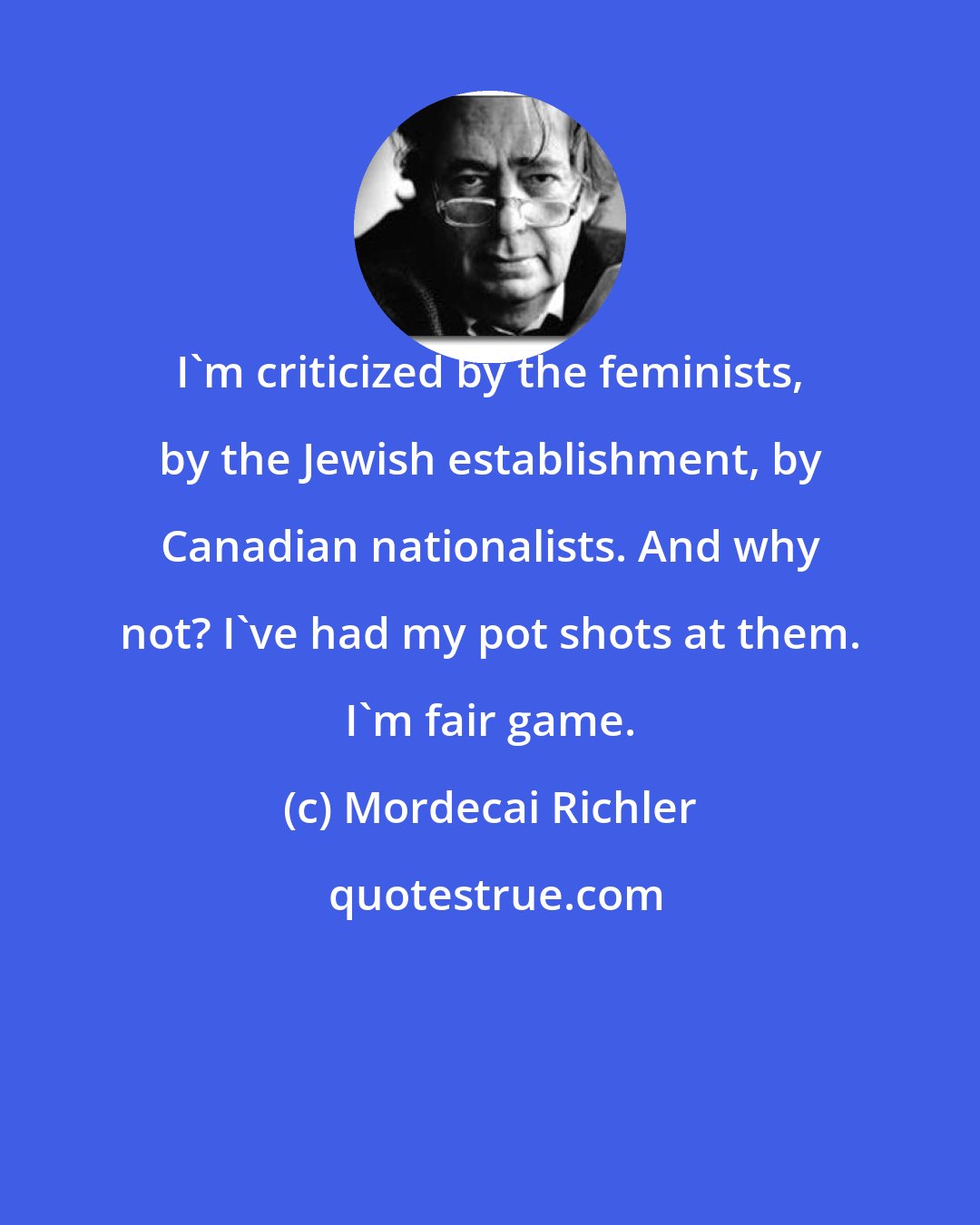 Mordecai Richler: I'm criticized by the feminists, by the Jewish establishment, by Canadian nationalists. And why not? I've had my pot shots at them. I'm fair game.