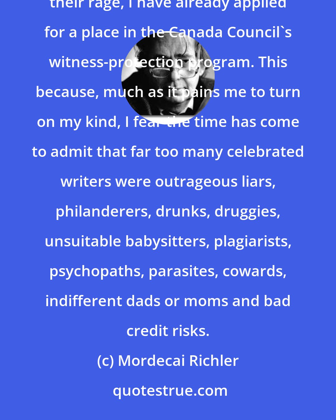 Mordecai Richler: I must speak the truth, even at the risk of being ostracized by my fellow scribblers. In fact, anticipating their rage, I have already applied for a place in the Canada Council's witness-protection program. This because, much as it pains me to turn on my kind, I fear the time has come to admit that far too many celebrated writers were outrageous liars, philanderers, drunks, druggies, unsuitable babysitters, plagiarists, psychopaths, parasites, cowards, indifferent dads or moms and bad credit risks.