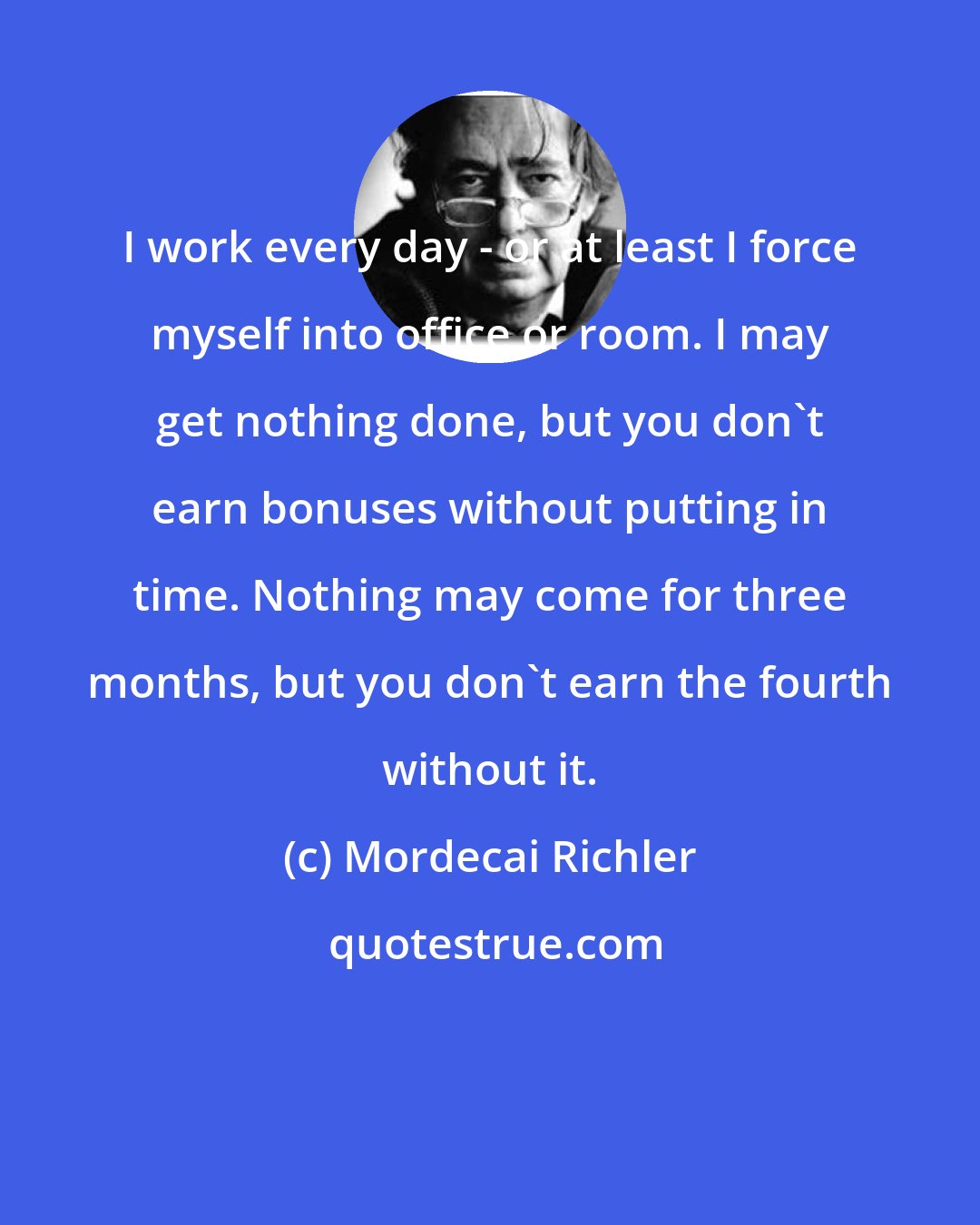 Mordecai Richler: I work every day - or at least I force myself into office or room. I may get nothing done, but you don't earn bonuses without putting in time. Nothing may come for three months, but you don't earn the fourth without it.