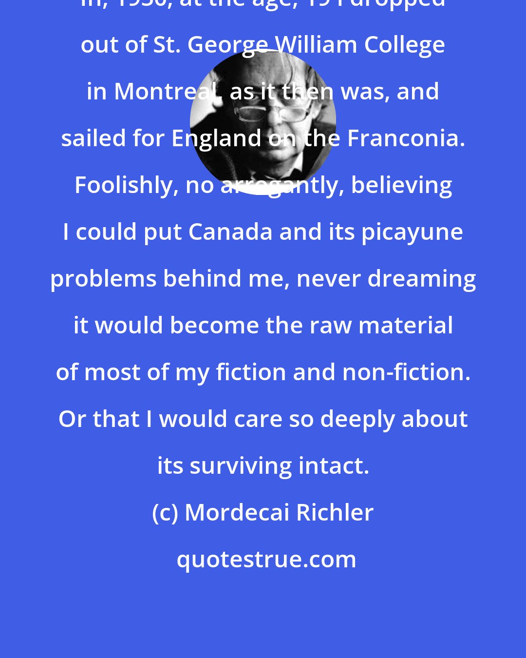 Mordecai Richler: In, 1950, at the age, 19 I dropped out of St. George William College in Montreal, as it then was, and sailed for England on the Franconia. Foolishly, no arrogantly, believing I could put Canada and its picayune problems behind me, never dreaming it would become the raw material of most of my fiction and non-fiction. Or that I would care so deeply about its surviving intact.