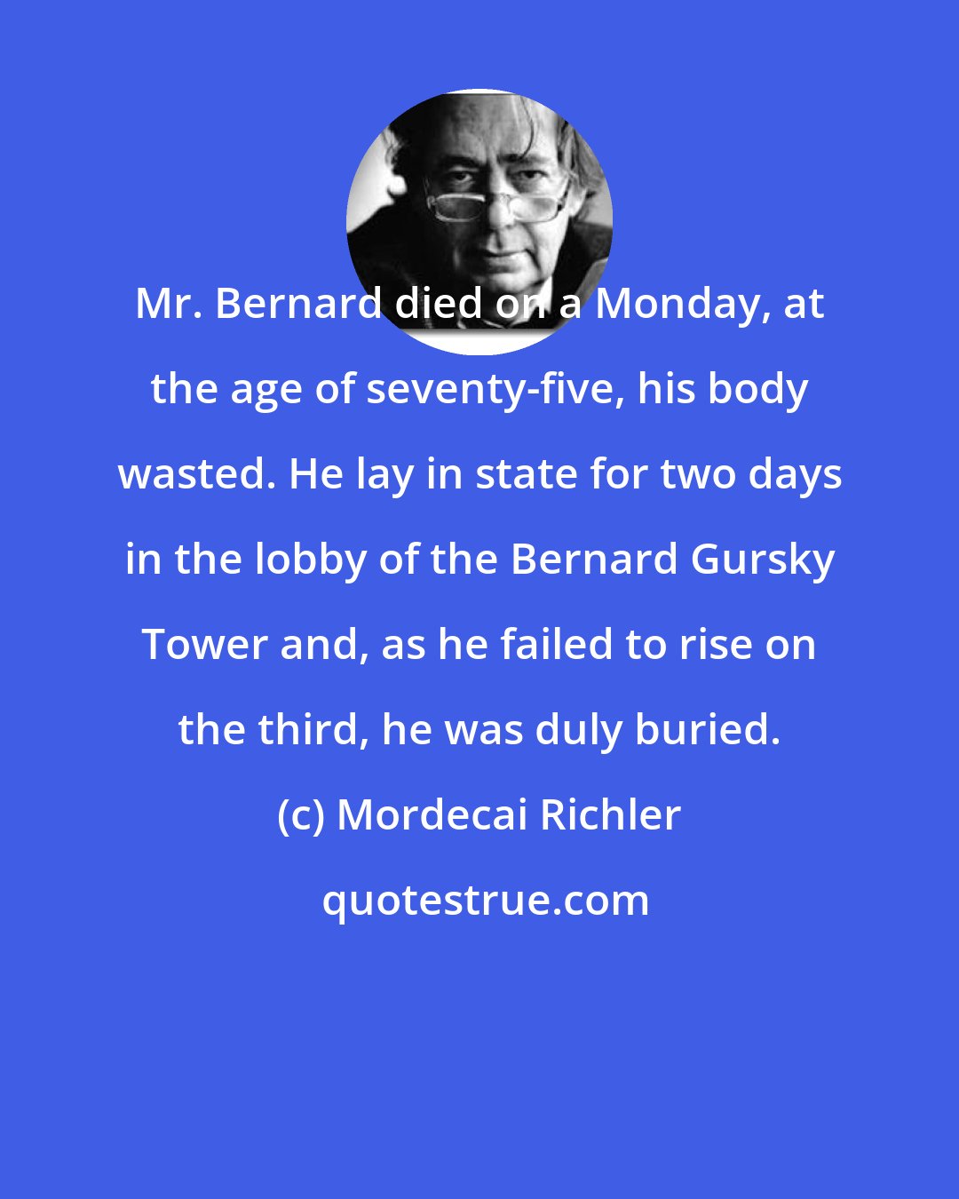 Mordecai Richler: Mr. Bernard died on a Monday, at the age of seventy-five, his body wasted. He lay in state for two days in the lobby of the Bernard Gursky Tower and, as he failed to rise on the third, he was duly buried.