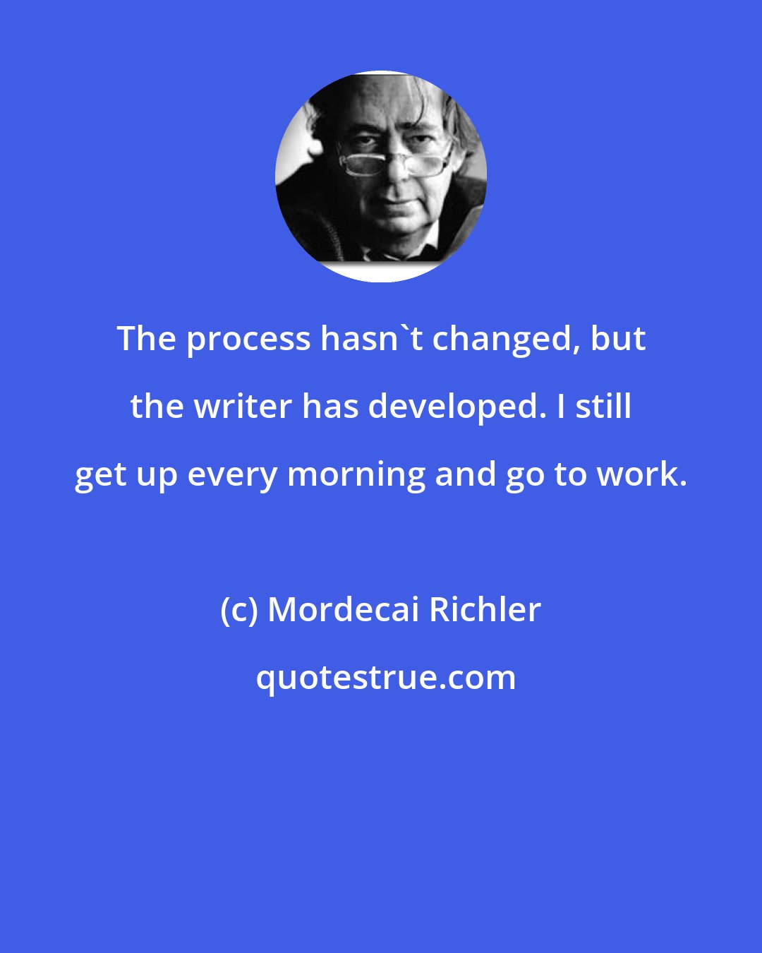 Mordecai Richler: The process hasn't changed, but the writer has developed. I still get up every morning and go to work.