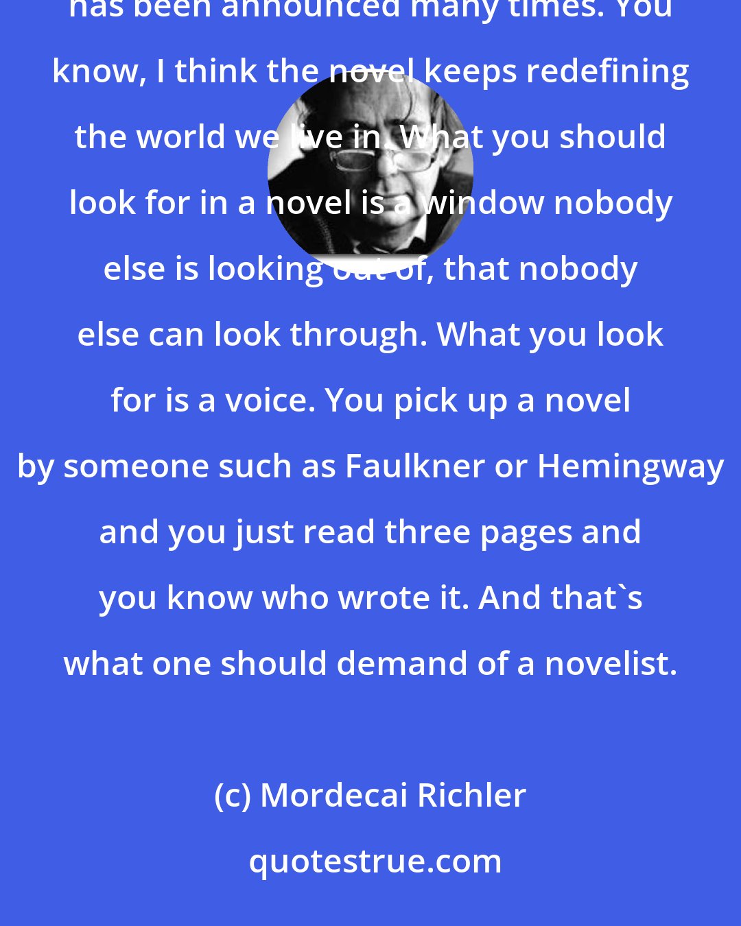 Mordecai Richler: Well, people have been wondering what's going to happen to the novel for two hundred years; its death has been announced many times. You know, I think the novel keeps redefining the world we live in. What you should look for in a novel is a window nobody else is looking out of, that nobody else can look through. What you look for is a voice. You pick up a novel by someone such as Faulkner or Hemingway and you just read three pages and you know who wrote it. And that's what one should demand of a novelist.