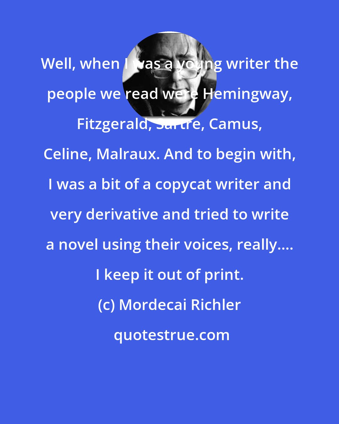 Mordecai Richler: Well, when I was a young writer the people we read were Hemingway, Fitzgerald, Sartre, Camus, Celine, Malraux. And to begin with, I was a bit of a copycat writer and very derivative and tried to write a novel using their voices, really.... I keep it out of print.