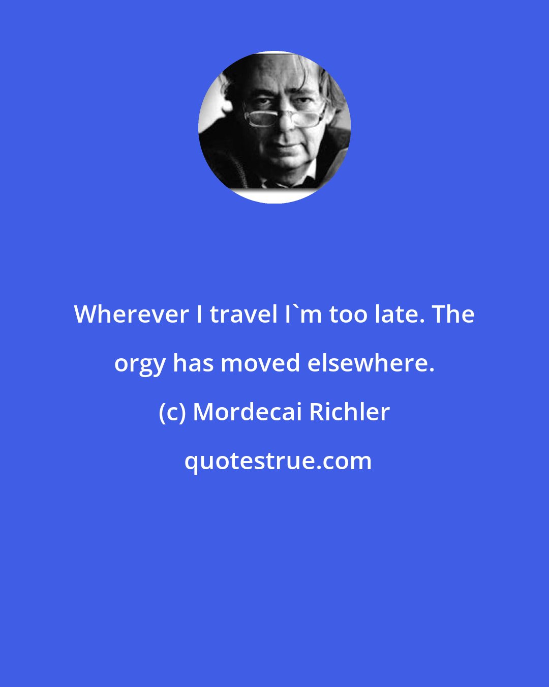 Mordecai Richler: Wherever I travel I'm too late. The orgy has moved elsewhere.